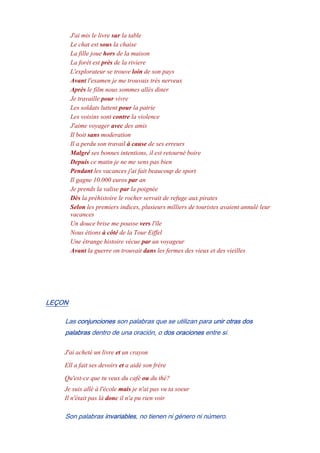J'ai mis le livre sur la table
Le chat est sous la chaise
La fille joue hors de la maison
La forêt est près de la riviere
L'explorateur se trouve loin de son pays
Avant l'examen je me trouvais très nerveux
Après le film nous sommes allés diner
Je travaille pour vivre
Les soldats luttent pour la patrie
Les voisins sont contre la violence
J'aime voyager avec des amis
Il boit sans moderation
Il a perdu son travail à cause de ses erreurs
Malgré ses bonnes intentions, il est retourné boire
Depuis ce matin je ne me sens pas bien
Pendant les vacances j'ai fait beaucoup de sport
Il gagne 10.000 euros par an
Je prends la valise par la poignée
Dès la préhistoire le rocher servait de refuge aux pirates
Selon les premiers indices, plusieurs milliers de touristes avaient annulé leur
vacances
Un douce brise me pousse vers l'île
Nous étions à côté de la Tour Eiffel
Une étrange histoire vécue par un voyageur
Avant la guerre on trouvait dans les fermes des vieux et des vieilles
LEÇON
Las conjunciones son palabras que se utilizan para unir otras dos
palabras dentro de una oración, o dos oraciones entre si.
J'ai acheté un livre et un crayon
Ell a fait ses devoirs et a aidé son frère
Qu'est-ce que tu veux du café ou du thé?
Je suis allé à l'école mais je n'ai pas vu ta soeur
Il n'était pas là donc il n'a pu rien voir
Son palabras invariables, no tienen ni género ni número.
 