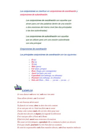 Las conjunciones se clasifican en conjunciones de coordinación y
conjunciones de subordinación.
Las conjunciones de coordinación son aquellas que
sirven para unir dos palabras dentro de una oración
o dos oraciones del mismo nivel (las dos principales
o las dos subordinadas).
Las conjunciones de subordinación son aquellas
que se utilizan para unir una oración subordinada
con otra principal.
Conjunciones de coordinación
Las principales conjunciones de coordinación son las siguientes:
o Et (y)
o Ou (o)
o Ni (ni)
o Mais (pero)
o Car (pues, porque)
o Donc (luego, por consiguiente)
o Aussi (así pues, por eso)
o Cependant (sin embargo, no obstante)
o Pourtant (sin embargo, no obstante)
o Soit..soit (bien..., bien .... ; ya sea ..., ya sea ....)
EJEMPLOS
Je veux danser soit avec toi, soit avec ton amie
Nous allons dormir, car il est tard
Je suis heureux et toi aussi
Ta fiancée est venue, donc tu dois être très content
Je ne suis pas sûr si c'était ton frère ou ta soeur
J'aime cette voiture mais elle est très chère pour moi
J'ai fait mes devoirs et depuis j'ai regardé la télévision
Il ne veut pas aller à Paris ni à Rome
If fait très foid; aussi nous resterons à la maison
Ma soeur est trés fatiguée, cependant elle a commencé a faire ses devoirs
Il n'a pas étudié, pourtant il a très bien fait ses examens
Ils sont les responsables soit d'une manière directe, soit d'une manière indirecte
 