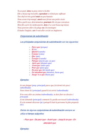 Tu as payé, donc tu peux entrer à la fête
Elle a beaucoup travaillé, cependant ce n'était pas suffisant
Ton chef est très gentil mais un peu hautain
Nous avons trop mangé; aussi nous ferons une petite sieste
Ella a parlè avec determination, pourtant elle n'a pas convaincu
Mon fils a pris les médicaments, donc il se sent beaucoup mieux
Nous pouvons aller à la plage ou à la montagne
Il étudie l'anglais, car il veut aller cet été en Angleterre
Conjunciones de subordinación
Las principales conjunciones de subordinación son las siguientes:
o Parce que (porque)
o Si (si)
o Quand (cuando)
o Comme (como)
o Que (que)
o Lorsque (cuando)
o Puisque (puesto que, ya que)
o Après que (después que)
o Avant que (antes que)
o Pour que (para que)
o De peur que (de miedo que)
o En attendant que (mientras, hasta que)
o Jusqu' à ce que (hasta que)
Ejemplos:
Je suis fatigué (prep. principal) parce que j'ai dormí très peu (
subordinada)
Nous étions là ( principal) quand il est arrivé (subordinada)
Si tu veux aller au cinéma (subordinada), tu dois finir tes devoirs (
principal)
Je me demande (principal) comment il a perdu son travail (subordinada)
Il a éte nommé directeur (pr.) puisqu'il était la personne la plus preparée
(sb.)
Detrás de algunas conjunciones de subordinación siempre se
utiliza el tiempo subjuntivo:
- Pour que - De peur que - Avant que - Jusqu'à ce que - En
attendant que
Ejemplos:
 