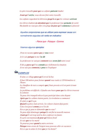 Le père travaille pour que ses enfants puissent étudier
Avant qu'il arrive, nous devons finir notre travaille
Les enfants regardent la télévision jusqu'à ce que les visiteurs arrivent
Les élèves étudient en attendant que le professeur leur permette de sortir
Ma famille ne veut pas aller à la plage de peur qu'il commence à pleuvoir
Aquellas conjunciones que se utilizan para expresar causa son
normalmente seguidas del verbo en indicativo:
- Parce que - Puisque - Comme
Veamos algunos ejemplos:
J'irai en vacance parce que je veux rester
Je le sais puisque tu me l'as dit
Le professeur ne sait pas comment nous avons fait notre essai
Il dit ça parce qu'il ne connait pas réellement la situation
Je ne sais pas comment je peux te l'expliquer
EJEMPLOS
Il aime ce village parce qu'il est né là-bas
Il faut 100 mètres pour freiner quand vous roulez à 120 kilomètres à
l'heure
Le chauffeur de taxi a compris que j'étais pressée et il est parti à toute
vitesse
Le problème est difficile; il faudra une heure pour que les élèves trouvent
la solution
Tu peux être tranquile si tu n'a pas participé dans cette dispute
Après que les soldats étaient partis, la révolution a commencé
Il a fait ce qu'il a pu
Quand la police était arrivée, les voleurs étaient déjà partís
Cela s'est passé comme je te l'ai dit
Est-ce que je peux te demander que tu veux?
Tu peux déjà déménager puisqu'ils ont finí ta nouvelle maison
Avant qu'il soit trop tard tu dois confesser tes fautes
Il a pris son manteau de peur qu'il fasse froid
Je sais que tu t'es marié
Tu pourras jouer quand ta mère arrivera
Puisque nous avons de l'argent nous pouvons aller en vacances
Est-ce que tu aimes le livre que je t'ai donné?
 