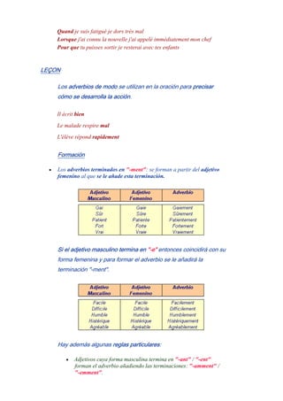 Quand je suis fatigué je dors très mal
Lorsque j'ai connu la nouvelle j'ai appelé immédiatement mon chef
Pour que tu puisses sortir je resterai avec tes enfants
LEÇON
Los adverbios de modo se utilizan en la oración para precisar
cómo se desarrolla la acción.
Il écrit bien
Le malade respire mal
L'élève répond rapidement
Formación
• Los adverbios terminados en "-ment": se forman a partir del adjetivo
femenino al que se le añade esta terminación.
Si el adjetivo masculino termina en "-e" entonces coincidirá con su
forma femenina y para formar el adverbio se le añadirá la
terminación "-ment".
Hay además algunas reglas particulares:
• Adjetivos cuya forma masculina termina en "-ant" / "-ent"
forman el adverbio añadiendo las terminaciones: "-amment" /
"-emment".
 