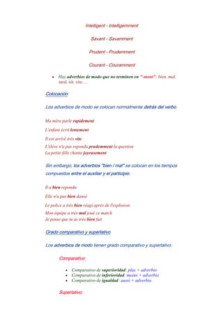 Intelligent - Intelligemment
Savant - Savamment
Prudent - Prudemment
Courant - Couramment
• Hay adverbios de modo que no terminen en "-ment": bien, mal,
tard, tôt, vite, ...
Colocación
Los adverbios de modo se colocan normalmente detrás del verbo.
Ma mère parle rapidement
L'enfant écrit lentement
Il est arrivé très vite
L'élève n'a pas repondu prudemment la question
La petite fille chante joyeusement
Sin embargo, los adverbios "bien / mal" se colocan en los tiempos
compuestos entre el auxiliar y el participio.
Il a bien repondu
Elle n'a pas bien dansé
Le police a très bien réagí après de l'explosion
Mon équipe a très mal joué ce match
Je pense que tu as très bien fait
Grado comparativo y superlativo
Los adverbios de modo tienen grado comparativo y superlativo:
Comparativo:
• Comparativo de superioridad: plus + adverbio
• Comparativo de inferioridad: moins + adverbio
• Comparativo de igualdad: aussi + adverbio
Superlativo:
 