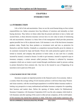 Consumer Perception on Life Insurance
DOS IN COMMERCE, MANASAGANGOTRI, MYSORE 2013-2014 Page 11
CHAPTER-1
INTRODUCTION
1.1 INTRODUCTION
Life is full of risk and uncertainties. Since we are the social human being we have certain
responsibilities too. Indian consumers have big influence of emotions and rationality on their
buying decisions. They believe in future rather than the present and desire to have a better and
secured future, in these direction insurance services have its own value in terms of minimizing
risk and uncertainties. Insurance is a basic form of risk management which provides protection
against possible loss to life or physical assets. Life insurance is one of the best known insurance
products today. People buy these products as investment tools and also as protection for
themselves and their families. Gradually as competition increased benefits given by industry to
its customers increased by leaps and bounds. Person who seeks protection against such loss is
termed as insured, and company that promises to honor claim, in case such loss is actually
incurred by insured, is termed as Insurer. In order to get insurance, insured is required to pay to
insurance company a certain amount called premium. Premium is collected by insurance
companies which acts as trustee to pool created through contributions made by persons seeking
to protect themselves from common risk. Any loss to the insured in case of happening of an
uncertain event is paid out of this pool.
1.2 BACKGROUND OF THE STUDY
Insurance occupies an important position in the financial sector of an economy. India is
a country where the average selling of Life insurance policies is still lower than many Western
and Asian countries, with the second largest population in world the Indian insurance market is
looking very prospective to many multinational and Indian insurance companies for expanding
their business and market share. Before the opening of Indian market for Multinational
Insurance Companies, Life Insurance Corporation (LIC) was the only company which dealt in
Life Insurance and after opening of this sector to other private companies, all the world leaders
of life insurance has started their operation in India. With their world market experience and
 