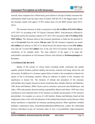 Consumer Perception on Life Insurance
DOS IN COMMERCE, MANASAGANGOTRI, MYSORE 2013-2014 Page 12
network, these companies have offered many good schemes to all type of Indian consumers but
unfortunately failed to get the major share of market. Still the LIC is the biggest player in the
life insurance market with approx 72.70% market share (As per IRDA annual report 2012-
2013).
The insurance business in India is projected to reach Rs 4 trillion (US$ 63.01 billion)
in FY 2013–14, according to Mr. TS Vijayan, Chairman, IRDA. Total premiums collected by
the general and the life insurance industry in FY 2012–2013 amounted to Rs 3.75 trillion (US$
59.07 billion). The chairman believes that insurance penetration in India has the potential to
rise to 5–6 percent from the current 3.86 per cent. The life insurance companies are issued
44.1-million new policies in 2012-13 in which Private life insurers had covered 5.02 million
lives and LIC covered 13.2 million lives in the year 2012-13.Customer loyalty depends on
satisfaction of his multiple needs. The main objective of the paper is to study the
policyholder’s perceptions on Life Insurance Policies with reference to Krishnarajanagara in
Karnataka.
1.3 LITERATURE REVIEW
Quality of life consists of various factors including health, community life, gender
equality, political freedom, political stability and security, material well being, family life, and
job security. In addition to it, insurance against illness or death is also considered as indicator for
quality of life in developing countries. Being an indicator of quality of life, insurance has
significance in human life. The literature of attitude and perception of life insurance
policyholders have largely focused on factors predicting these attitudes (Skinner and Dubinsky,
1984; Kruse and Ozdemir, 2004). Factors such as consumers’ perceived value (Kuhlemeyer and
Allen, 1999) and purchase decision-making responsibility (Barron and Staten, 1995) have been
considered as most important them of the literature on attitude and perception of life insurance
policyholders. For example, in a survey of 1,462 families, Skinner and Dubinsky found out that
employment status of the wife and education of the husband discriminate mostly between which
family member(s) is responsible for insurance purchasing decision. Other significant variables
husband‘s employment status, KrusefamilyandOzdemir(2004)income, explore the relationship
between individual‘s-to-pay for increased safety in risk a low-probability, high-consequence
event.
 