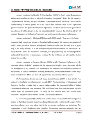 Consumer Perception on Life Insurance
DOS IN COMMERCE, MANASAGANGOTRI, MYSORE 2013-2014 Page 13
A study conducted by Keerthi, R.Vijayalakshmi (2009) “A Study on the Expectations
and perceptions of the services in private life insurance companies”. Smart the life insurance
companies taken for study, the policy holders’ expectations are well met in the case of certain
factors reacting to service quality. But in the case of other variables, there exists a significant
gap which means that policy holders have experienced low levels of service as against their
expectations. If all the players in the life insurance industry focus on the effective delivery of
services, they can win the hearts of customers and anticipate their increased market share.
A study conducted by S.Raju and M.Gurupandi (2009) article “Analysis of the Socio
economic Back ground and attitude of the policy holders towards life insurance corporation of
india”, Smart journal of Business Management Studies revealed that the study was of great
help to the policy holders, as it was aimed finding the attitude towards the services of LIC
Policy holders. Hence the prospective customers, who propose to buy the insurance products
and avail of the services of an insurance company for the first time, can get benefited by the
best service provider.
A study conducted by Sunayna Khurana (2008)2 article “Customer Preferences in Life
insurance industry in India”, revealed that the insurance sector plays a very important role in
the development of any economy. It is necessary for the economic and overall development of
any country. In today’s competitive economy, the business, finance and insurance sector plays
a very important role. More and more job opportunities are available in these sectors.
Dr.Praveen Sanu, Gaurav Jaiswal, Vijay Kumar Panday (2009)6
in their article, “ A
study of buying behaviour of consumers towards LIC”,
Prestige institute of Management and
Research, Gwalior, revealed that in present Indian market, the investment habits of Indian
consumers are changing very frequently. The individuals have their own perception towards
various types of investment plans. The study of this research work was focused over
consumer’s perception on investment towards Life Insurance Services.
K. Selvavinayagam and R. Mathivanan (2010)7
article has revealed that the competitive
climate in the Indian insurance market has changed dramatically over the last few years. At the
same time, changes have been taking place in the government regulations and technology. The
expectations of policy holders are also changing. The existing insurance companies have to
 