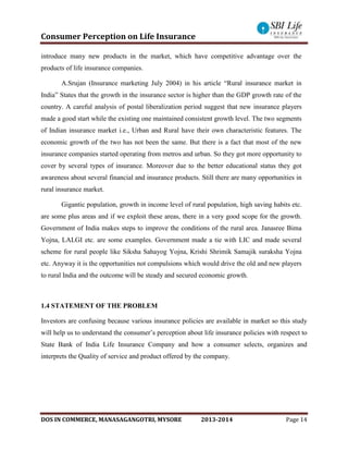 Consumer Perception on Life Insurance
DOS IN COMMERCE, MANASAGANGOTRI, MYSORE 2013-2014 Page 14
introduce many new products in the market, which have competitive advantage over the
products of life insurance companies.
A.Srujan (Insurance marketing July 2004) in his article “Rural insurance market in
India” States that the growth in the insurance sector is higher than the GDP growth rate of the
country. A careful analysis of postal liberalization period suggest that new insurance players
made a good start while the existing one maintained consistent growth level. The two segments
of Indian insurance market i.e., Urban and Rural have their own characteristic features. The
economic growth of the two has not been the same. But there is a fact that most of the new
insurance companies started operating from metros and urban. So they got more opportunity to
cover by several types of insurance. Moreover due to the better educational status they got
awareness about several financial and insurance products. Still there are many opportunities in
rural insurance market.
Gigantic population, growth in income level of rural population, high saving habits etc.
are some plus areas and if we exploit these areas, there in a very good scope for the growth.
Government of India makes steps to improve the conditions of the rural area. Janasree Bima
Yojna, LALGI etc. are some examples. Government made a tie with LIC and made several
scheme for rural people like Siksha Sahayog Yojna, Krishi Shrimik Samajik suraksha Yojna
etc. Anyway it is the opportunities not compulsions which would drive the old and new players
to rural India and the outcome will be steady and secured economic growth.
1.4 STATEMENT OF THE PROBLEM
Investors are confusing because various insurance policies are available in market so this study
will help us to understand the consumer’s perception about life insurance policies with respect to
State Bank of India Life Insurance Company and how a consumer selects, organizes and
interprets the Quality of service and product offered by the company.
 