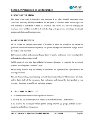 Consumer Perception on Life Insurance
DOS IN COMMERCE, MANASAGANGOTRI, MYSORE 2013-2014 Page 15
1.5 SCOPE OF THE STUDY
The scope of the study is limited to only insurance & no other financial instruments were
considered .The study will help us to know the perception of customers about insurance policies
with reference to State Bank of India life insurance. The various risks involves in buying an
insurance policy and how to tackle it. It will also help us to get a basic knowledge about need
analysis calculation and its requirement.
1.6 NEED FOR THE STUDY
1) The deeper the company understands of consumer’s needs and perception, the earlier the
product is introduced ahead of competition, the greater the expected contribution margin. Hence
the study is very important.
2) Consumer markets and consumer buying behavior can be understood before sound product
and marketing plans are developed.
3) This study will help State Bank of India life insurance Company to customize the service and
product, according to the consumer’s need.
4) This study will also help the company to understand the experience and expectations of the
existing customers.
5) Apart from creating, manufacturing and distribution capabilities for life insurance products,
and in depth study of the consumers, their preferences and demand for their product is very
necessary for setting up an efficient marketing network.
1.7 OBJECTIVE OF THE STUDY
1. To understand the theoretical background of insurance.
2. To study the life insurance products offered by State Bank of India Life Insurance.
3. To examine the existing investment pattern among different age groups, different income
categories and different occupations.
 