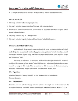 Consumer Perception on Life Insurance
DOS IN COMMERCE, MANASAGANGOTRI, MYSORE 2013-2014 Page 16
4. To analyze the selection of insurance products of State Bank of India Life Insurance.
1.8 LIMITATIONS
1. The study is limited to Krishnarajanagara only.
2. The study is limited due to constraint of time and information available
3. Possibility of error in data collection because many of respondent may have not given actual
answers of questionnaire.
4. The study had done only on 125 respondents.
5. The study is limited to policy holders of State Bank of India Life Insurance.
1.9 RESEARCH METHODOLOGY
Methodology is the systematic, theoretical analysis of the methods applied to a field of
study. Project or research study methodology gives a clear picture of suitable classification and
sequence of different stage of study as to arrive at proper manifestation of the objective, scope
and limitation of study.
The study is carried out to understand the Consumer Perception about life insurance
policies with reference to State Bank of India Life Insurance in Krishnarajanagara .Exploratory
research is using for this study. This research covers 123 consumers in Krishnarajanagara,
belonging to various age groups, qualification, occupation and income level.
1.9.1 Population:
Population included existing customers of State Bank of India life insurance in
Krishnarajanagara.
1.9.2 Sampling Unit:
Since the data was collected through personal contacts, the sample unit of this survey was the
existing customers of State Bank of India life insurance in Krishnarajanagara, KARNATAKA.
 
