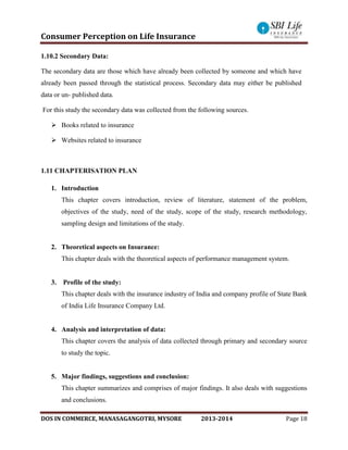 Consumer Perception on Life Insurance
DOS IN COMMERCE, MANASAGANGOTRI, MYSORE 2013-2014 Page 18
1.10.2 Secondary Data:
The secondary data are those which have already been collected by someone and which have
already been passed through the statistical process. Secondary data may either be published
data or un- published data.
For this study the secondary data was collected from the following sources.
 Books related to insurance
 Websites related to insurance
1.11 CHAPTERISATION PLAN
1. Introduction
This chapter covers introduction, review of literature, statement of the problem,
objectives of the study, need of the study, scope of the study, research methodology,
sampling design and limitations of the study.
2. Theoretical aspects on Insurance:
This chapter deals with the theoretical aspects of performance management system.
3. Profile of the study:
This chapter deals with the insurance industry of India and company profile of State Bank
of India Life Insurance Company Ltd.
4. Analysis and interpretation of data:
This chapter covers the analysis of data collected through primary and secondary source
to study the topic.
5. Major findings, suggestions and conclusion:
This chapter summarizes and comprises of major findings. It also deals with suggestions
and conclusions.
 