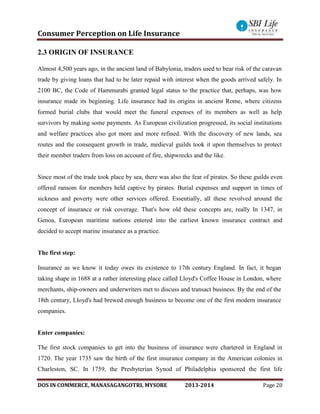 Consumer Perception on Life Insurance
DOS IN COMMERCE, MANASAGANGOTRI, MYSORE 2013-2014 Page 20
2.3 ORIGIN OF INSURANCE
Almost 4,500 years ago, in the ancient land of Babylonia, traders used to bear risk of the caravan
trade by giving loans that had to be later repaid with interest when the goods arrived safely. In
2100 BC, the Code of Hammurabi granted legal status to the practice that, perhaps, was how
insurance made its beginning. Life insurance had its origins in ancient Rome, where citizens
formed burial clubs that would meet the funeral expenses of its members as well as help
survivors by making some payments. As European civilization progressed, its social institutions
and welfare practices also got more and more refined. With the discovery of new lands, sea
routes and the consequent growth in trade, medieval guilds took it upon themselves to protect
their member traders from loss on account of fire, shipwrecks and the like.
Since most of the trade took place by sea, there was also the fear of pirates. So these guilds even
offered ransom for members held captive by pirates. Burial expenses and support in times of
sickness and poverty were other services offered. Essentially, all these revolved around the
concept of insurance or risk coverage. That's how old these concepts are, really In 1347, in
Genoa, European maritime nations entered into the earliest known insurance contract and
decided to accept marine insurance as a practice.
The first step:
Insurance as we know it today owes its existence to 17th century England. In fact, it began
taking shape in 1688 at a rather interesting place called Lloyd's Coffee House in London, where
merchants, ship-owners and underwriters met to discuss and transact business. By the end of the
18th century, Lloyd's had brewed enough business to become one of the first modern insurance
companies.
Enter companies:
The first stock companies to get into the business of insurance were chartered in England in
1720. The year 1735 saw the birth of the first insurance company in the American colonies in
Charleston, SC. In 1759, the Presbyterian Synod of Philadelphia sponsored the first life
 