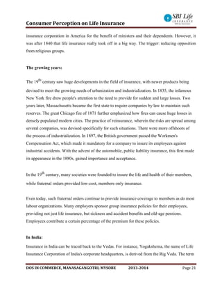 Consumer Perception on Life Insurance
DOS IN COMMERCE, MANASAGANGOTRI, MYSORE 2013-2014 Page 21
insurance corporation in America for the benefit of ministers and their dependents. However, it
was after 1840 that life insurance really took off in a big way. The trigger: reducing opposition
from religious groups.
The growing years:
The 19th
century saw huge developments in the field of insurance, with newer products being
devised to meet the growing needs of urbanization and industrialization. In 1835, the infamous
New York fire drew people's attention to the need to provide for sudden and large losses. Two
years later, Massachusetts became the first state to require companies by law to maintain such
reserves. The great Chicago fire of 1871 further emphasized how fires can cause huge losses in
densely populated modern cities. The practice of reinsurance, wherein the risks are spread among
several companies, was devised specifically for such situations. There were more offshoots of
the process of industrialization. In 1897, the British government passed the Workmen's
Compensation Act, which made it mandatory for a company to insure its employees against
industrial accidents. With the advent of the automobile, public liability insurance, this first made
its appearance in the 1880s, gained importance and acceptance.
In the 19th
century, many societies were founded to insure the life and health of their members,
while fraternal orders provided low-cost, members-only insurance.
Even today, such fraternal orders continue to provide insurance coverage to members as do most
labour organizations. Many employers sponsor group insurance policies for their employees,
providing not just life insurance, but sickness and accident benefits and old-age pensions.
Employees contribute a certain percentage of the premium for these policies.
In India:
Insurance in India can be traced back to the Vedas. For instance, Yogakshema, the name of Life
Insurance Corporation of India's corporate headquarters, is derived from the Rig Veda. The term
 