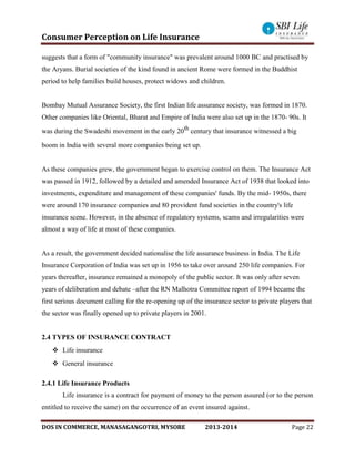 Consumer Perception on Life Insurance
DOS IN COMMERCE, MANASAGANGOTRI, MYSORE 2013-2014 Page 22
suggests that a form of "community insurance" was prevalent around 1000 BC and practised by
the Aryans. Burial societies of the kind found in ancient Rome were formed in the Buddhist
period to help families build houses, protect widows and children.
Bombay Mutual Assurance Society, the first Indian life assurance society, was formed in 1870.
Other companies like Oriental, Bharat and Empire of India were also set up in the 1870- 90s. It
was during the Swadeshi movement in the early 20th
century that insurance witnessed a big
boom in India with several more companies being set up.
As these companies grew, the government began to exercise control on them. The Insurance Act
was passed in 1912, followed by a detailed and amended Insurance Act of 1938 that looked into
investments, expenditure and management of these companies' funds. By the mid- 1950s, there
were around 170 insurance companies and 80 provident fund societies in the country's life
insurance scene. However, in the absence of regulatory systems, scams and irregularities were
almost a way of life at most of these companies.
As a result, the government decided nationalise the life assurance business in India. The Life
Insurance Corporation of India was set up in 1956 to take over around 250 life companies. For
years thereafter, insurance remained a monopoly of the public sector. It was only after seven
years of deliberation and debate –after the RN Malhotra Committee report of 1994 became the
first serious document calling for the re-opening up of the insurance sector to private players that
the sector was finally opened up to private players in 2001.
2.4 TYPES OF INSURANCE CONTRACT
 Life insurance
 General insurance
2.4.1 Life Insurance Products
Life insurance is a contract for payment of money to the person assured (or to the person
entitled to receive the same) on the occurrence of an event insured against.
 