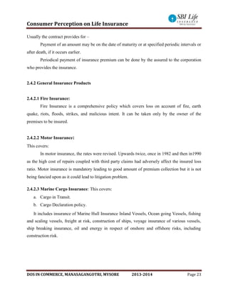 Consumer Perception on Life Insurance
DOS IN COMMERCE, MANASAGANGOTRI, MYSORE 2013-2014 Page 23
Usually the contract provides for –
Payment of an amount may be on the date of maturity or at specified periodic intervals or
after death, if it occurs earlier.
Periodical payment of insurance premium can be done by the assured to the corporation
who provides the insurance.
2.4.2 General Insurance Products
2.4.2.1 Fire Insurance:
Fire Insurance is a comprehensive policy which covers loss on account of fire, earth
quake, riots, floods, strikes, and malicious intent. It can be taken only by the owner of the
premises to be insured.
2.4.2.2 Motor Insurance:
This covers:
In motor insurance, the rates were revised. Upwards twice, once in 1982 and then in1990
as the high cost of repairs coupled with third party claims had adversely affect the insured loss
ratio. Motor insurance is mandatory leading to good amount of premium collection but it is not
being fancied upon as it could lead to litigation problem.
2.4.2.3 Marine Cargo Insurance: This covers:
a. Cargo in Transit.
b. Cargo Declaration policy.
It includes insurance of Marine Hull Insurance Inland Vessels, Ocean going Vessels, fishing
and scaling vessels, freight at risk, construction of ships, voyage insurance of various vessels,
ship breaking insurance, oil and energy in respect of onshore and offshore risks, including
construction risk.
 