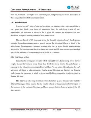 Consumer Perception on Life Insurance
DOS IN COMMERCE, MANASAGANGOTRI, MYSORE 2013-2014 Page 25
meet our dual needs - saving for life's important goals, and protecting our assets. Let us look at
these unique benefits of life insurance in detail.
2.6.2 Asset Protection
From an investor's point of view, an investment can play two roles - asset appreciation or
asset protection. While most financial instruments have the underlying benefit of asset
appreciation, life insurance is unique in that it gives the customer the reassurance of asset
protection, along with a strong element of asset appreciation.
The core benefit of life insurance is that the financial interests of one’s family remain
protected from circumstances such as loss of income due to critical illness or death of the
policyholder. Simultaneously, insurance products also have a strong inbuilt wealth creation
proposition. The customer therefore benefits on two counts and life insurance occupies a unique
space in the landscape of investment options available to a customer.
2.6.3 Goal based savings
Each of us has some goals in life for which we need to save. For a young, newly married
couple, it could be buying a house. Once, they decide to start a family, the goal changes to
planning for the education or marriage of their children. As one grows older, planning for one's
retirement will begin to take precedence. Clearly, as our life stage and therefore our financial
goals change, the instrument in which we invest should offer corresponding benefits pertinent to
the new life stage.
Life insurance is the only investment option that offers specific products tailor made for
different life stages. It thus ensures that the benefits offered to the customer reflect the needs of
the customer at that particular life stage, and hence ensures that the financial goals of that life
stage are met.
 