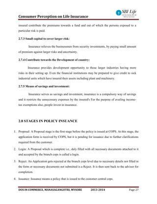 Consumer Perception on Life Insurance
DOS IN COMMERCE, MANASAGANGOTRI, MYSORE 2013-2014 Page 27
insured contribute the premiums towards a fund and out of which the persons exposed to a
particular risk is paid.
2.7.3 Small capital to cover larger risk:
Insurance relieves the businessmen from security investments, by paying small amount
of premium against larger risks and uncertainty.
2.7.4 Contribute towards the Development of country:
Insurance provides development opportunity to those larger industries having more
risks in their setting up. Even the financial institutions may be prepared to give credit to sick
industrial units which have insured their assets including plant and machinery.
2.7.5 Means of savings and investment:
Insurance serves as savings and investment, insurance is a compulsory way of savings
and it restricts the unnecessary expenses by the insured's For the purpose of availing income-
tax exemptions also, people invest in insurance.
2.8 STAGES IN POLICY INSUANCE
1. Proposal: A Proposal stage is the first stage before the policy is issued at COPS. At this stage, the
application form is received by COPS, but it is pending for issuance due to further clarifications
required from the customer.
2. Login: A Proposal which is complete i.e., duly filled with all necessary documents attached to it
and accepted by the branch cops is called a login.
3. Reject: An Application gets rejected at the branch cops level due to necessary details not filled in
the form or necessary documents not submitted is a Reject. It is then sent back to the advisor for
completion.
4. Issuance: Issuance means a policy that is issued to the customer central cops.
 