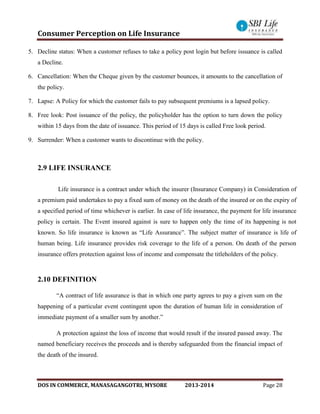 Consumer Perception on Life Insurance
DOS IN COMMERCE, MANASAGANGOTRI, MYSORE 2013-2014 Page 28
5. Decline status: When a customer refuses to take a policy post login but before issuance is called
a Decline.
6. Cancellation: When the Cheque given by the customer bounces, it amounts to the cancellation of
the policy.
7. Lapse: A Policy for which the customer fails to pay subsequent premiums is a lapsed policy.
8. Free look: Post issuance of the policy, the policyholder has the option to turn down the policy
within 15 days from the date of issuance. This period of 15 days is called Free look period.
9. Surrender: When a customer wants to discontinue with the policy.
2.9 LIFE INSURANCE
Life insurance is a contract under which the insurer (Insurance Company) in Consideration of
a premium paid undertakes to pay a fixed sum of money on the death of the insured or on the expiry of
a specified period of time whichever is earlier. In case of life insurance, the payment for life insurance
policy is certain. The Event insured against is sure to happen only the time of its happening is not
known. So life insurance is known as “Life Assurance”. The subject matter of insurance is life of
human being. Life insurance provides risk coverage to the life of a person. On death of the person
insurance offers protection against loss of income and compensate the titleholders of the policy.
2.10 DEFINITION
“A contract of life assurance is that in which one party agrees to pay a given sum on the
happening of a particular event contingent upon the duration of human life in consideration of
immediate payment of a smaller sum by another.”
A protection against the loss of income that would result if the insured passed away. The
named beneficiary receives the proceeds and is thereby safeguarded from the financial impact of
the death of the insured.
 