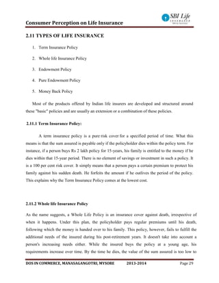 Consumer Perception on Life Insurance
DOS IN COMMERCE, MANASAGANGOTRI, MYSORE 2013-2014 Page 29
2.11 TYPES OF LIFE INSURANCE
1. Term Insurance Policy
2. Whole life Insurance Policy
3. Endowment Policy
4. Pure Endowment Policy
5. Money Back Policy
Most of the products offered by Indian life insurers are developed and structured around
these "basic" policies and are usually an extension or a combination of these policies.
2.11.1 Term Insurance Policy:
A term insurance policy is a pure risk cover for a specified period of time. What this
means is that the sum assured is payable only if the policyholder dies within the policy term. For
instance, if a person buys Rs 2 lakh policy for 15-years, his family is entitled to the money if he
dies within that 15-year period. There is no element of savings or investment in such a policy. It
is a 100 per cent risk cover. It simply means that a person pays a certain premium to protect his
family against his sudden death. He forfeits the amount if he outlives the period of the policy.
This explains why the Term Insurance Policy comes at the lowest cost.
2.11.2 Whole life Insurance Policy
As the name suggests, a Whole Life Policy is an insurance cover against death, irrespective of
when it happens. Under this plan, the policyholder pays regular premiums until his death,
following which the money is handed over to his family. This policy, however, fails to fulfill the
additional needs of the insured during his post-retirement years. It doesn't take into account a
person's increasing needs either. While the insured buys the policy at a young age, his
requirements increase over time. By the time he dies, the value of the sum assured is too low to
 