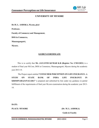 Consumer Perception on Life Insurance
DOS IN COMMERCE, MANASAGANGOTRI, MYSORE 2013-2014 Page 3
UNIVERSITY OF MYSORE
Dr.M. L. ASHOKA, M.com, ph.d
Professor,
Faculty of Commerce and Management,
DOS in Commerce,
Manasagangotri,
Mysore.
GUIDE’S CERTIFICATE
This is to certify that Mr. JAYANTH KUMAR K.R (Register No: CM112031) is a
student of final year M.Com, DOS in Commerce, Manasagangotri, Mysore during the academic
year 2013-14.
The Project report entitled “CONSUMER PERCEPTION ON LIFE INSURANCE- A
STUDY ON STATE BANK OF INDIA LIFE INSURANCE IN
KRISHNARAJANAGARA” is prepared and submitted by him under my guidance in partial
fulfillment of the requirements of final year M.com examination during the academic year 2013-
14.
DATE:
PLACE: MYSORE (Dr. M. L. ASHOKA)
Guide & Faculty
 
