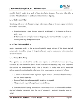 Consumer Perception on Life Insurance
DOS IN COMMERCE, MANASAGANGOTRI, MYSORE 2013-2014 Page 30
meet his family's needs. As a result of these drawbacks, insurance firms now offer either a
modified Whole Life Policy or combine in with another type of policy.
2.11.3 Endowment Policy
Combining risk cover with financial savings, endowment policies is the most popular policies in
the world of life insurance.
 In an Endowment Policy, the sum assured is payable even if the insured survives the
policy term.
 If the insured dies during the tenure of the policy, the insurance firm has to pay the sum
assured just as any other pure risk cover.
2.11.4 Pure Endowment Policy:
A pure endowment policy is also a form of financial saving, whereby if the person covered
remains alive beyond the tenure of the policy; he gets back the sum assured with some other
investment benefits.
2.11.5 Money Back Policy
These policies are structured to provide sums required as anticipated expenses (marriage,
education, etc) over a stipulated period of time. With inflation becoming a big issue, companies
have realized that sometimes the money value of the policy is eroded. That is why with-profit
policies are also being introduced to offset some of the losses incurred on account of inflation.
 A portion of the sum assured is payable at regular intervals. On survival the remainder of
the sum assured is payable.
 In case of death, the full sum assured is payable to the insured.
 The premium is payable for a particular period of time..
In addition to the basic policy, insurers offer various benefits such as double endowment and
marriage/ education endowment plans. The cost of such a policy is slightly higher but worth its
value.1
 