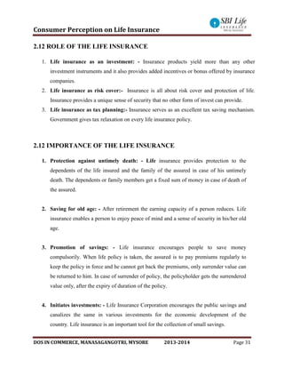 Consumer Perception on Life Insurance
DOS IN COMMERCE, MANASAGANGOTRI, MYSORE 2013-2014 Page 31
2.12 ROLE OF THE LIFE INSURANCE
1. Life insurance as an investment: - Insurance products yield more than any other
investment instruments and it also provides added incentives or bonus offered by insurance
companies.
2. Life insurance as risk cover:- Insurance is all about risk cover and protection of life.
Insurance provides a unique sense of security that no other form of invest can provide.
3. Life insurance as tax planning:- Insurance serves as an excellent tax saving mechanism.
Government gives tax relaxation on every life insurance policy.
2.12 IMPORTANCE OF THE LIFE INSURANCE
1. Protection against untimely death: - Life insurance provides protection to the
dependents of the life insured and the family of the assured in case of his untimely
death. The dependents or family members get a fixed sum of money in case of death of
the assured.
2. Saving for old age: - After retirement the earning capacity of a person reduces. Life
insurance enables a person to enjoy peace of mind and a sense of security in his/her old
age.
3. Promotion of savings: - Life insurance encourages people to save money
compulsorily. When life policy is taken, the assured is to pay premiums regularly to
keep the policy in force and he cannot get back the premiums, only surrender value can
be returned to him. In case of surrender of policy, the policyholder gets the surrendered
value only, after the expiry of duration of the policy.
4. Initiates investments: - Life Insurance Corporation encourages the public savings and
canalizes the same in various investments for the economic development of the
country. Life insurance is an important tool for the collection of small savings.
 