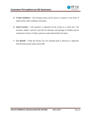 Consumer Perception on Life Insurance
DOS IN COMMERCE, MANASAGANGOTRI, MYSORE 2013-2014 Page 32
5. Credit worthiness: - Life insurance policy can be used as a security to raise loans. It
improves the credit worthiness of business.
6. Social Security: - Life insurance is important for the society as a whole also. Life
insurance enables a person to provide for education and marriage of children and for
construction of house. It helps a person to make financial base for future.
7. Tax Benefit: - Under the Income Tax Act, premium paid is allowed as a deduction
from the total income under section 80C.
 