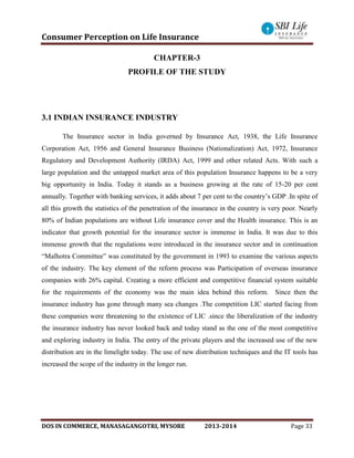 Consumer Perception on Life Insurance
DOS IN COMMERCE, MANASAGANGOTRI, MYSORE 2013-2014 Page 33
CHAPTER-3
PROFILE OF THE STUDY
3.1 INDIAN INSURANCE INDUSTRY
The Insurance sector in India governed by Insurance Act, 1938, the Life Insurance
Corporation Act, 1956 and General Insurance Business (Nationalization) Act, 1972, Insurance
Regulatory and Development Authority (IRDA) Act, 1999 and other related Acts. With such a
large population and the untapped market area of this population Insurance happens to be a very
big opportunity in India. Today it stands as a business growing at the rate of 15-20 per cent
annually. Together with banking services, it adds about 7 per cent to the country’s GDP .In spite of
all this growth the statistics of the penetration of the insurance in the country is very poor. Nearly
80% of Indian populations are without Life insurance cover and the Health insurance. This is an
indicator that growth potential for the insurance sector is immense in India. It was due to this
immense growth that the regulations were introduced in the insurance sector and in continuation
“Malhotra Committee” was constituted by the government in 1993 to examine the various aspects
of the industry. The key element of the reform process was Participation of overseas insurance
companies with 26% capital. Creating a more efficient and competitive financial system suitable
for the requirements of the economy was the main idea behind this reform. Since then the
insurance industry has gone through many sea changes .The competition LIC started facing from
these companies were threatening to the existence of LIC .since the liberalization of the industry
the insurance industry has never looked back and today stand as the one of the most competitive
and exploring industry in India. The entry of the private players and the increased use of the new
distribution are in the limelight today. The use of new distribution techniques and the IT tools has
increased the scope of the industry in the longer run.
 