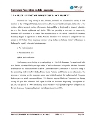 Consumer Perception on Life Insurance
DOS IN COMMERCE, MANASAGANGOTRI, MYSORE 2013-2014 Page 34
3.2 A BRIEF HISTORY OF INDIAN INSURANCE MARKET
Insurance has a long history in India. In India, insurance has a deep-rooted history. It finds
mention in the writings of Manu ( Manusmrithi ), Dharmasastra and Kautilya ( Arthasastra ). The
writings talk in terms of pooling of resources that could be re-distributed in times of calamities
such as fire, floods, epidemics and famine. This was probably a pre-cursor to modern day
insurance. Life Insurance in its current form was introduced in 1818 when Oriental Life Insurance
Company began its operations in India. General Insurance was however a comparatively late
entrant in 1850 when Triton Insurance company set up its base in Kolkata. History of Insurance in
India can be broadly bifurcated into three eras:
a) Pre Nationalization
b) Nationalization and
c) Post Nationalization.
Life Insurance was the first to be nationalized in 1956. Life Insurance Corporation of India
was formed by consolidating the operations of various insurance companies. General Insurance
followed suit and was nationalized in 1973. General Insurance Corporation of India was set up as
the controlling body with New India, United India, National and Oriental as its subsidiaries. The
process of opening up the insurance sector was initiated against the background of Economic
Reform process which commenced from 1991. For this purpose Malhotra Committee was formed
during this year who submitted their report in 1994 and Insurance Regulatory Development Act
(IRDA) was passed in 1999. Resultantly Indian Insurance was opened for private companies and
Private Insurance Company effectively started operations from 2001.
 