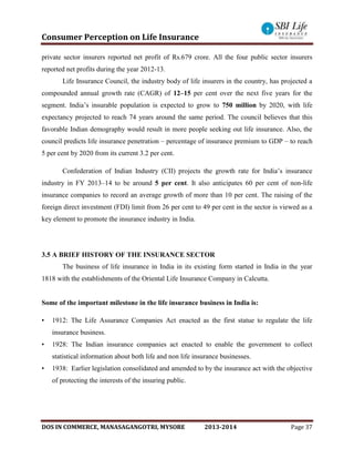 Consumer Perception on Life Insurance
DOS IN COMMERCE, MANASAGANGOTRI, MYSORE 2013-2014 Page 37
private sector insurers reported net profit of Rs.679 crore. All the four public sector insurers
reported net profits during the year 2012-13.
Life Insurance Council, the industry body of life insurers in the country, has projected a
compounded annual growth rate (CAGR) of 12–15 per cent over the next five years for the
segment. India’s insurable population is expected to grow to 750 million by 2020, with life
expectancy projected to reach 74 years around the same period. The council believes that this
favorable Indian demography would result in more people seeking out life insurance. Also, the
council predicts life insurance penetration – percentage of insurance premium to GDP – to reach
5 per cent by 2020 from its current 3.2 per cent.
Confederation of Indian Industry (CII) projects the growth rate for India’s insurance
industry in FY 2013–14 to be around 5 per cent. It also anticipates 60 per cent of non-life
insurance companies to record an average growth of more than 10 per cent. The raising of the
foreign direct investment (FDI) limit from 26 per cent to 49 per cent in the sector is viewed as a
key element to promote the insurance industry in India.
3.5 A BRIEF HISTORY OF THE INSURANCE SECTOR
The business of life insurance in India in its existing form started in India in the year
1818 with the establishments of the Oriental Life Insurance Company in Calcutta.
Some of the important milestone in the life insurance business in India is:
• 1912: The Life Assurance Companies Act enacted as the first statue to regulate the life
insurance business.
• 1928: The Indian insurance companies act enacted to enable the government to collect
statistical information about both life and non life insurance businesses.
• 1938: Earlier legislation consolidated and amended to by the insurance act with the objective
of protecting the interests of the insuring public.
 
