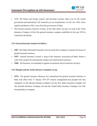 Consumer Perception on Life Insurance
DOS IN COMMERCE, MANASAGANGOTRI, MYSORE 2013-2014 Page 38
• 1956: 245 Indian and foreign insurers and provident societies taken over by the central
government and nationalized .LIC formed by an act of parliament, viz LIC Act, 1956, with a
capital contribution of Rs 5 crore from the government of India.
• The General insurance business in India, on the other hand, can trace its roots to the Triton
Insurance Company Ltd the first general insurance company established in the year 1850 in
Calcutta by the British.
3.5.1 General insurance business in India is
• 1907: The Indian Mercantile Insurance Ltd set up the first company to transact all classes of
general insurance business.
• 1957: General Insurance Council, a wing of the insurance Association pf India, frames a
code of the conduct for ensuring fair conduct and sound business practices.
• 1968: The Insurance Act amended to regulate investments and set minimum solvency.
3.5.2 Margins and the Tariff Advisory Committee set up
• 1972: The general insurance Business Act nationalized the general insurance business in
India with effect from 1st
January 1973.107 insurers amalgamated and grouped into four
companies viz the national insurance company Ltd ,the New India Assurance Company Ltd
,the Oriental Insurance Company Ltd and the United India Insurance Company Ltd .GIC
incorporated as a company.
 