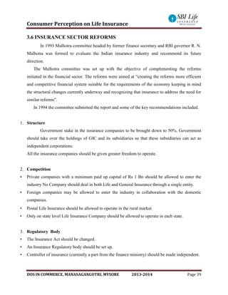 Consumer Perception on Life Insurance
DOS IN COMMERCE, MANASAGANGOTRI, MYSORE 2013-2014 Page 39
3.6 INSURANCE SECTOR REFORMS
In 1993 Malhotra committee headed by former finance secretary and RBI governor R. N.
Malhotra was formed to evaluate the Indian insurance industry and recommend its future
direction.
The Malhotra committee was set up with the objective of complementing the reforms
initiated in the financial sector. The reforms were aimed at “creating the reforms more efficient
and competitive financial system suitable for the requirements of the economy keeping in mind
the structural changes currently underway and recognizing that insurance to address the need for
similar reforms”.
In 1994 the committee submitted the report and some of the key recommendations included.
1. Structure
Government stake in the insurance companies to be brought down to 50%. Government
should take over the holdings of GIC and its subsidiaries so that these subsidiaries can act as
independent corporations.
All the insurance companies should be given greater freedom to operate.
2. Competition
• Private companies with a minimum paid up capital of Rs 1 Bn should be allowed to enter the
industry No Company should deal in both Life and General Insurance through a single entity.
• Foreign companies may be allowed to enter the industry in collaboration with the domestic
companies.
• Postal Life Insurance should be allowed to operate in the rural market
• Only on state level Life Insurance Company should be allowed to operate in each state.
3. Regulatory Body
• The Insurance Act should be changed.
• An Insurance Regulatory body should be set up.
• Controller of insurance (currently a part from the finance ministry) should be made independent.
 
