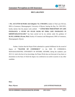 Consumer Perception on Life Insurance
DOS IN COMMERCE, MANASAGANGOTRI, MYSORE 2013-2014 Page 4
DECLARATION
I Mr. JAYANTH KUMARA K.R (Register No: CM112031) student of final year M.Com,
DOS in Commerce, Manasagangotri, University of Mysore, bearing the Reg. No. CM112031,
hereby declare that the project work entitled " CONSUMER PERCEPTION ON LIFE
INSURANCE- A STUDY ON STATE BANK OF INDIA LIFE INSURANCE IN
KRISHNARAJANAGARA" has been carried out by me entirely under the guidance of
Dr.M.L.ASHOKA.M.com, Ph.d, Faculty of Commerce and Management, DOS in Commerce,
Manasagangotri, Mysore.
Further, I declare that the Project Work submitted in a partial fulfillment for the award of
degree of "MASTER OF COMMERCE" in the DOS IN COMMERCE,
MANASAGANGOTRI, UNIVERSITY OF MYSORE, MYSORE, during the academic year
2013-14. And to the best of my knowledge, the Project Work does not form part of any thesis or
dissertation on the basis of which the degree was conferred on an earlier occasion or any other
candidate.
Date:
Place: Mysore (JAYANTH KUMAR K.R)
 