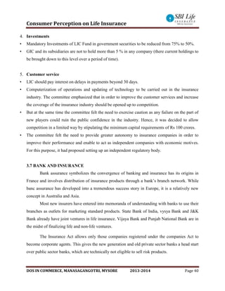 Consumer Perception on Life Insurance
DOS IN COMMERCE, MANASAGANGOTRI, MYSORE 2013-2014 Page 40
4. Investments
• Mandatory Investments of LIC Fund in government securities to be reduced from 75% to 50%.
• GIC and its subsidiaries are not to hold more than 5 % in any company (there current holdings to
be brought down to this level over a period of time).
5. Customer service
• LIC should pay interest on delays in payments beyond 30 days.
• Computerization of operations and updating of technology to be carried out in the insurance
industry. The committee emphasized that in order to improve the customer services and increase
the coverage of the insurance industry should be opened up to competition.
• But at the same time the committee felt the need to exercise caution as any failure on the part of
new players could ruin the public confidence in the industry. Hence, it was decided to allow
competition in a limited way by stipulating the minimum capital requirements of Rs 100 crores.
• The committee felt the need to provide greater autonomy to insurance companies in order to
improve their performance and enable to act as independent companies with economic motives.
For this purpose, it had proposed setting up an independent regulatory body.
3.7 BANK AND INSURANCE
Bank assurance symbolizes the convergence of banking and insurance has its origins in
France and involves distribution of insurance products through a bank’s branch network. While
banc assurance has developed into a tremendous success story in Europe, it is a relatively new
concept in Australia and Asia.
Most new insurers have entered into memoranda of understanding with banks to use their
branches as outlets for marketing standard products. State Bank of India, vysya Bank and J&K
Bank already have joint ventures in life insurance. Vijaya Bank and Punjab National Bank are in
the midst of finalizing life and non-life ventures.
The Insurance Act allows only those companies registered under the companies Act to
become corporate agents. This gives the new generation and old private sector banks a head start
over public sector banks, which are technically not eligible to sell risk products.
 