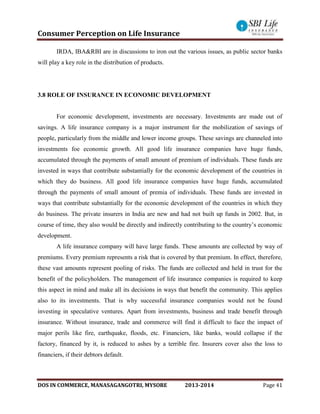 Consumer Perception on Life Insurance
DOS IN COMMERCE, MANASAGANGOTRI, MYSORE 2013-2014 Page 41
IRDA, IBA&RBI are in discussions to iron out the various issues, as public sector banks
will play a key role in the distribution of products.
3.8 ROLE OF INSURANCE IN ECONOMIC DEVELOPMENT
For economic development, investments are necessary. Investments are made out of
savings. A life insurance company is a major instrument for the mobilization of savings of
people, particularly from the middle and lower income groups. These savings are channeled into
investments foe economic growth. All good life insurance companies have huge funds,
accumulated through the payments of small amount of premium of individuals. These funds are
invested in ways that contribute substantially for the economic development of the countries in
which they do business. All good life insurance companies have huge funds, accumulated
through the payments of small amount of premia of individuals. These funds are invested in
ways that contribute substantially for the economic development of the countries in which they
do business. The private insurers in India are new and had not built up funds in 2002. But, in
course of time, they also would be directly and indirectly contributing to the country’s economic
development.
A life insurance company will have large funds. These amounts are collected by way of
premiums. Every premium represents a risk that is covered by that premium. In effect, therefore,
these vast amounts represent pooling of risks. The funds are collected and held in trust for the
benefit of the policyholders. The management of life insurance companies is required to keep
this aspect in mind and make all its decisions in ways that benefit the community. This applies
also to its investments. That is why successful insurance companies would not be found
investing in speculative ventures. Apart from investments, business and trade benefit through
insurance. Without insurance, trade and commerce will find it difficult to face the impact of
major perils like fire, earthquake, floods, etc. Financiers, like banks, would collapse if the
factory, financed by it, is reduced to ashes by a terrible fire. Insurers cover also the loss to
financiers, if their debtors default.
 