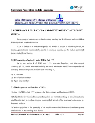 Consumer Perception on Life Insurance
DOS IN COMMERCE, MANASAGANGOTRI, MYSORE 2013-2014 Page 42
3.9 INSURANCE REGULATIORY AND DEVEVLOPMENT AUTHORITY
(IRDA):-
The opening of insurance sector has been long standing and development authority-IRDA
bill a significant step has been taken.
IRDA is formed as an authority to protect the interest of holders of insurance policies, to
regulate, promote and ensure orderly growth of insurance industry and for matters connected
there with incidental thereto.
3.9.1 Composition of authority under IRDA, Act, 1999
As per the section 4 of IRDA Act ‘1999, insurance Regulatory and development
Authority (IRDA, which was constituted by an act of parliament) specify the composition of
authority. The authority is ten-member team consisting of,
1) A chairman
2) 5 whole team members
3) 4 part time members
3.9.2 Duties, powers and functions of IRDA
Section 14 of IRDA Act, 1999 lays down the duties, powers and functions of IRDA.
1) Subject to the provisions of this act and any other law for the time being in force, the authority
shall have the duty to regulate, promote ensure orderly growth of the insurance business and re-
insurance business.
2) Without prejudice to the generality of the provisions contained in sub-section (1) the power
and functions of the authority shall include
 