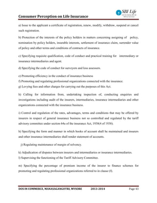 Consumer Perception on Life Insurance
DOS IN COMMERCE, MANASAGANGOTRI, MYSORE 2013-2014 Page 43
a) Issue to the applicant a certificate of registration, renew, modify, withdraw, suspend or cancel
such registration.
b) Protection of the interests of the policy holders in matters concerning assigning of policy,
nomination by policy holders, insurable interests, settlement of insurance claim, surrender value
of policy and other terms and conditions of contracts of insurance.
c) Specifying requisite qualification, code of conduct and practical training for intermediary or
insurance intermediaries and agent.
d) Specifying the code of conduct for surveyors and loss assessors.
e) Promoting efficiency in the conduct of insurance business
f) Promoting and regulating professional organizations connected with the insurance.
g) Levying fees and other charges for carrying out the purposes of this Act.
h) Calling for information from, undertaking inspection of, conducting enquiries and
investigations including audit of the insurers, intermediaries, insurance intermediaries and other
organizations connected with the insurance business.
i) Control and regulation of the rates, advantages, terms and conditions that may be offered by
insurers in respect of general insurance business not so controlled and regulated by the tariff
advisory committee under section 64u of the insurance Act, 1938(4 of 1938).
h) Specifying the form and manner in which books of account shall be maintained and insurers
and other insurance intermediaries shall render statement of accounts.
j) Regulating maintenance of margin of solvency.
k) Adjudication of disputes between insurers and intermediaries or insurance intermediaries.
l) Supervising the functioning of the Tariff Advisory Committee.
m) Specifying the percentage of premium income of the insurer to finance schemes for
promoting and regulating professional organizations referred to in clause (f).
 