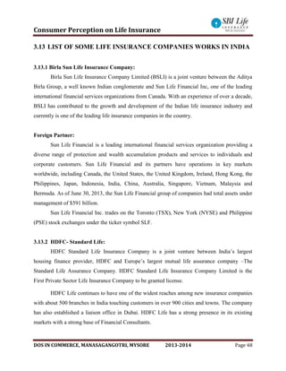 Consumer Perception on Life Insurance
DOS IN COMMERCE, MANASAGANGOTRI, MYSORE 2013-2014 Page 48
3.13 LIST OF SOME LIFE INSURANCE COMPANIES WORKS IN INDIA
3.13.1 Birla Sun Life Insurance Company:
Birla Sun Life Insurance Company Limited (BSLI) is a joint venture between the Aditya
Birla Group, a well known Indian conglomerate and Sun Life Financial Inc, one of the leading
international financial services organizations from Canada. With an experience of over a decade,
BSLI has contributed to the growth and development of the Indian life insurance industry and
currently is one of the leading life insurance companies in the country.
Foreign Partner:
Sun Life Financial is a leading international financial services organization providing a
diverse range of protection and wealth accumulation products and services to individuals and
corporate customers. Sun Life Financial and its partners have operations in key markets
worldwide, including Canada, the United States, the United Kingdom, Ireland, Hong Kong, the
Philippines, Japan, Indonesia, India, China, Australia, Singapore, Vietnam, Malaysia and
Bermuda. As of June 30, 2013, the Sun Life Financial group of companies had total assets under
management of $591 billion.
Sun Life Financial Inc. trades on the Toronto (TSX), New York (NYSE) and Philippine
(PSE) stock exchanges under the ticker symbol SLF.
3.13.2 HDFC- Standard Life:
HDFC Standard Life Insurance Company is a joint venture between India’s largest
housing finance provider, HDFC and Europe’s largest mutual life assurance company –The
Standard Life Assurance Company. HDFC Standard Life Insurance Company Limited is the
First Private Sector Life Insurance Company to be granted license.
HDFC Life continues to have one of the widest reaches among new insurance companies
with about 500 branches in India touching customers in over 900 cities and towns. The company
has also established a liaison office in Dubai. HDFC Life has a strong presence in its existing
markets with a strong base of Financial Consultants.
 