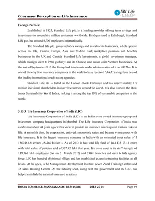 Consumer Perception on Life Insurance
DOS IN COMMERCE, MANASAGANGOTRI, MYSORE 2013-2014 Page 49
Foreign Partner:
Established in 1825, Standard Life plc. is a leading provider of long term savings and
investments to around six million customers worldwide. Headquartered in Edinburgh, Standard
Life plc. has around 8,500 employees internationally.
The Standard Life plc. group includes savings and investments businesses, which operate
across the UK, Canada, Europe, Asia and Middle East; workplace pensions and benefits
businesses in the UK and Canada; Standard Life Investments, a global investment manager,
which manages over £179bn globally; and its Chinese and Indian Joint Venture businesses. At
the end of September 2013 the Group had total assets under administration of over £237bn. It is
one of the very few insurance companies in the world to have received ‘AAA’ rating from two of
the leading international credit rating agencies.
Standard Life plc is listed on the London Stock Exchange and has approximately 1.5
million individual shareholders in over 50 countries around the world. It is also listed in the Dow
Jones Sustainability World Index, ranking it among the top 10% of sustainable companies in the
world.
3.13.3 Life Insurance Corporation of India (LIC):
Life Insurance Corporation of India (LIC) is an Indian state-owned insurance group and
investment company headquartered in Mumbai. The Life Insurance Corporation of India was
established about 44 years ago with a view to provide an insurance cover against various risks in
life. A monolith then, the corporation, enjoyed a monopoly status and became synonymous with
life insurance. It is the largest insurance company in India with an estimated asset value of
1560481.84 crore (US$260 billion}). As of 2013 it had total life fund of Rs.1433103.14 crore
with total value of policies sold of 367.82 lakh that year. It’s main asset is its staff strength of
119,767 lakh employees (As on 31 March 2012) and 2,048 branches and over 6 lakh agency
force .LIC has hundred divisional offices and has established extensive training facilities at all
levels. At the apex, is the Management Development Institute, seven Zonal Training Centers and
35 sales Training Centers .At the industry level, along with the government and the GIC, has
helped establish the national insurance academy.
 