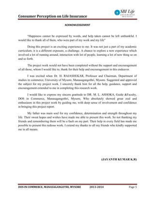 Consumer Perception on Life Insurance
DOS IN COMMERCE, MANASAGANGOTRI, MYSORE 2013-2014 Page 5
ACKNOWLEDGEMENT
“Happiness cannot be expressed by words, and help taken cannot be left unthankful. I
would like to thank all of them, who were part of my work and my life”
Doing this project is an exciting experience to me. It was not just a part of my academic
curriculum; it is a different exposure, a challenge. A chance to explore a new experience which
involved a lot of running around, interaction with lot of people, learning a lot of new thing so on
and so forth.
The project work would not have been completed without the support and encouragement
of all those, whom I would like to, thank for their help and encouragement in this endeavor.
I was excited when Dr. H. RAJASHEKAR, Professor and Chairman, Department of
studies in commerce, University of Mysore, Manasagangothri, Mysore. Suggested and approved
the subject for my project work. I sincerely thank him for all the help, guidance, support and
encouragement extended to me in completing this research work.
I would like to express my sincere gratitude to DR. M. L. ASHOKA, Guide &Faculty,
DOS in Commerce, Manasagangothri, Mysore, Who absolutely showed great zeal and
enthusiasm in this project work by guiding me, with deep sense of involvement and confidence
in bringing this project report.
My father was main soul for my confidence, determination and strength throughout my
life. Their sweat hopes and wishes have made me able to present this work. So not thanking my
friends and remembering them will be a fault on my part. Their help in every field has made me
possible to present this tedious work. I extend my thanks to all my friends who kindly supported
me in all means.
(JAYANTH KUMAR K.R)
 