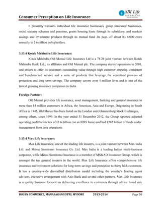 Consumer Perception on Life Insurance
DOS IN COMMERCE, MANASAGANGOTRI, MYSORE 2013-2014 Page 50
It presently transacts individual life insurance businesses, group insurance businesses,
social security schemes and pensions, grants housing loans through its subsidiary; and markets
savings and investment products through its mutual fund .Its pays off about Rs 6,000 crore
annually to 5.6million policyholders.
3.13.4 Kotak Mahindra Life Insurance:
Kotak Mahindra Old Mutual Life Insurance Ltd is a 74:26 joint venture between Kotak
Mahindra Bank Ltd., its affiliates and Old Mutual plc. The company started operations in 2001,
and strives to offer its customers outstanding value through high customer empathy, consistent
and benchmarked service and a suite of products that leverage the combined prowess of
protection and long term savings. The company covers over 4 million lives and is one of the
fastest growing insurance companies in India.
Foreign Partner:
Old Mutual provides life assurance, asset management, banking and general insurance to
more than 14 million customers in Africa, the Americas, Asia and Europe. Originating in South
Africa in 1845, Old Mutual has been listed on the London and Johannesburg Stock Exchanges,
among others, since 1999. In the year ended 31 December 2012, the Group reported adjusted
operating profit before tax of £1.6 billion (on an IFRS basis) and had £262 billion of funds under
management from core operations.
3.13.4 Max Life insurance:
Max Life Insurance, one of the leading life insurers, is a joint venture between Max India
Ltd. and Mitsui Sumitomo Insurance Co. Ltd. Max India is a leading Indian multi-business
corporate, while Mitsui Sumitomo Insurance is a member of MS&AD Insurance Group, which is
amongst the top general insurers in the world. Max Life Insurance offers comprehensive life
insurance and retirement solutions for long-term savings and protection to thirty lakh customers.
It has a country-wide diversified distribution model including the country's leading agent
advisors, exclusive arrangement with Axis Bank and several other partners. Max Life Insurance
is a quality business focused on delivering excellence to customers through advice based sale
 