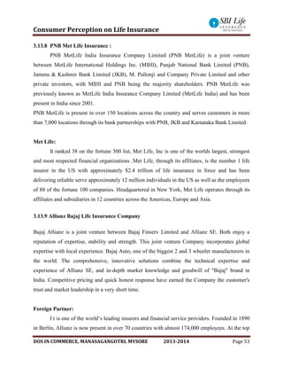 Consumer Perception on Life Insurance
DOS IN COMMERCE, MANASAGANGOTRI, MYSORE 2013-2014 Page 53
3.13.8 PNB Met Life Insurance :
PNB MetLife India Insurance Company Limited (PNB MetLife) is a joint venture
between MetLife International Holdings Inc. (MIHI), Punjab National Bank Limited (PNB),
Jammu & Kashmir Bank Limited (JKB), M. Pallonji and Company Private Limited and other
private investors, with MIHI and PNB being the majority shareholders. PNB MetLife was
previously known as MetLife India Insurance Company Limited (MetLife India) and has been
present in India since 2001.
PNB MetLife is present in over 150 locations across the country and serves customers in more
than 7,000 locations through its bank partnerships with PNB, JKB and Karnataka Bank Limited.
Met Life:
It ranked 38 on the fortune 500 list, Met Life, Inc is one of the worlds largest, strongest
and most respected financial organizations .Met Life, through its affiliates, is the number 1 life
insurer in the US with approximately $2.4 trillion of life insurance in force and has been
delivering reliable serve approximately 12 million individuals in the US as well as the employees
of 88 of the fortune 100 companies. Headquartered in New York, Met Life operates through its
affiliates and subsidiaries in 12 countries across the Americas, Europe and Asia.
3.13.9 Allianz Bajaj Life Insurance Company
Bajaj Allianz is a joint venture between Bajaj Finserv Limited and Allianz SE. Both enjoy a
reputation of expertise, stability and strength. This joint venture Company incorporates global
expertise with local experience. Bajaj Auto, one of the biggest 2 and 3 wheeler manufacturers in
the world. The comprehensive, innovative solutions combine the technical expertise and
experience of Allianz SE, and in-depth market knowledge and goodwill of "Bajaj" brand in
India. Competitive pricing and quick honest response have earned the Company the customer's
trust and market leadership in a very short time.
Foreign Partner:
I t is one of the world’s leading insurers and financial service providers. Founded in 1890
in Berlin, Allianz is now present in over 70 countries with almost 174,000 employees. At the top
 