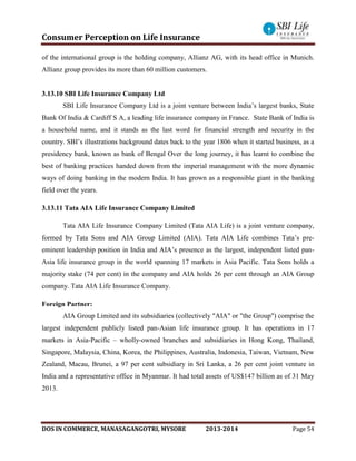 Consumer Perception on Life Insurance
DOS IN COMMERCE, MANASAGANGOTRI, MYSORE 2013-2014 Page 54
of the international group is the holding company, Allianz AG, with its head office in Munich.
Allianz group provides its more than 60 million customers.
3.13.10 SBI Life Insurance Company Ltd
SBI Life Insurance Company Ltd is a joint venture between India’s largest banks, State
Bank Of India & Cardiff S A, a leading life insurance company in France. State Bank of India is
a household name, and it stands as the last word for financial strength and security in the
country. SBI’s illustrations background dates back to the year 1806 when it started business, as a
presidency bank, known as bank of Bengal Over the long journey, it has learnt to combine the
best of banking practices handed down from the imperial management with the more dynamic
ways of doing banking in the modern India. It has grown as a responsible giant in the banking
field over the years.
3.13.11 Tata AIA Life Insurance Company Limited
Tata AIA Life Insurance Company Limited (Tata AIA Life) is a joint venture company,
formed by Tata Sons and AIA Group Limited (AIA). Tata AIA Life combines Tata’s pre-
eminent leadership position in India and AIA’s presence as the largest, independent listed pan-
Asia life insurance group in the world spanning 17 markets in Asia Pacific. Tata Sons holds a
majority stake (74 per cent) in the company and AIA holds 26 per cent through an AIA Group
company. Tata AIA Life Insurance Company.
Foreign Partner:
AIA Group Limited and its subsidiaries (collectively "AIA" or "the Group") comprise the
largest independent publicly listed pan-Asian life insurance group. It has operations in 17
markets in Asia-Pacific – wholly-owned branches and subsidiaries in Hong Kong, Thailand,
Singapore, Malaysia, China, Korea, the Philippines, Australia, Indonesia, Taiwan, Vietnam, New
Zealand, Macau, Brunei, a 97 per cent subsidiary in Sri Lanka, a 26 per cent joint venture in
India and a representative office in Myanmar. It had total assets of US$147 billion as of 31 May
2013.
 