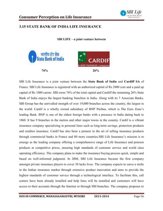 Consumer Perception on Life Insurance
DOS IN COMMERCE, MANASAGANGOTRI, MYSORE 2013-2014 Page 56
3.15 STATE BANK OF INDIA LIFE INSURANCE
SBI LIFE – a joint venture between
74% 26%
SBI Life Insurance is a joint venture between the State Bank of India and Cardiff SA of
France. SBI Life Insurance is registered with an authorized capital of Rs 2000 core and a paid up
capital of Rs 1000 carore. SBI owns 74% of the total capital and Cardiff the remaining 26% State
Bank of India enjoys the largest banking franchise in India. Along with its 7 Associate Banks,
SBI Group has the unrivalled strength of over 19,000 branches across the country, the largest in
the world. Cardif is a wholly owned subsidiary of BNP Paribas, which is The Euro Zone’s
leading Bank. BNP is one of the oldest foreign banks with a presence in India dating back to
1860. It has 9 branches in the metros and other major towns in the country. Cardif is a vibrant
insurance company specializing in personal lines such as long-term savings, protection products
and creditor insurance. Cardif has also been a pioneer in the art of selling insurance products
through commercial banks in France and 80 more countries.SBI Life Insurance’s mission is to
emerge as the leading company offering a comprehensive range of Life Insurance and pension
products at competitive prices, ensuring high standards of customer service and world class
operating efficiency. The company plans to make the insurance buying process quick, simple and
based on well-informed judgment. In 2004, SBI Life Insurance became the first company
amongst private insurance players to cover 30 lacks lives. The company expects to carve a niche
in the Indian insurance market through extensive product innovation and aims to provide the
highest standards of customer service through a technological interface. To facilitate this, call
centers have been already installed and help lines will be installed and customers will have
access to their accounts through the Internet or through SBI branches. The company proposes to
 