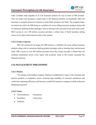 Consumer Perception on Life Insurance
DOS IN COMMERCE, MANASAGANGOTRI, MYSORE 2013-2014 Page 57
make available ready liquidity to its Life Insurance policies by way of loans at SBI counters.
This will make Life Insurance a liquid asset in the financial portfolio of households. SBI Life
Insurance is uniquely placed as a pioneer to usher bank assurance into India. The company hopes
to extensively utilize the SBI Group as a platform for cross-selling insurance products along with
its numerous banking product packages such as housing loans, personal loans and credit cards.
SBI’s access to over 100 million accounts provides a vibrant base to build insurance selling
across every region and economic strata in the country.
3.15.1 Group Corporate
SBI Life extensively leverages the SBI Group as a platform for cross-selling insurance
products along with its numerous banking product packages such as housing loans and personal
loans. SBI’s access to over 100 million accounts across the country provides a vibrant base for
insurance penetration across every region and economic strata in the country ensuring true
financial inclusion.
3.16 MANAGEMENT PHILOSOPHY
3.16.1 Mission
“To emerge as the leading company offering a comprehensive range of life insurance and
pension products at competitive prices, ensuring high standards of customer satisfaction and
world class operating efficiency, and become a model life insurance company in India in the post
liberalization period.”
3.16.2 Values
 Trustworthiness • Dynamism
 Excellence • Innovation
 Ambition
 