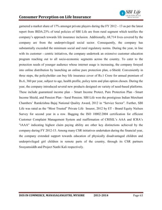 Consumer Perception on Life Insurance
DOS IN COMMERCE, MANASAGANGOTRI, MYSORE 2013-2014 Page 63
garnered a market share of 17% amongst private players during the FY 2012 - 13 as per the latest
report from IRDA.23% of total policies of SBI Life are from rural segment which testifies the
company’s approach towards life insurance inclusion. Additionally, 68,714 lives covered by the
company are from the underprivileged social sector. Consequently, the company has
substantially exceeded the minimum social and rural regulatory norms. During the year, in line
with its customer - centric initiatives, the company undertook an extensive customer education
program reaching out to all socio-economic segments across the country. To cater to the
protection needs of younger audience whose internet usage is increasing, the company forayed
into online distribution by launching an online pure protection plan, e-Shield. Conveniently in
three steps, the policyholder can buy life insurance cover of Rs.1 Crore for annual premium of
Rs.6, 360 per year, subject to age, health profile, policy term and plan option chosen. During the
year, the company introduced several new products designed on variety of need-based platforms.
These include guaranteed income plan – Smart Income Protect, Pure Protection Plan - Smart
Income Shield, and Pension Plan - Saral Pension. SBI Life won the prestigious Indian Merchant
Chambers’ Ramkrishna Bajaj National Quality Award, 2012 in “Service Sector”. Further, SBI
Life was rated as the “Most Trusted” Private Life Insurer, 2012 by ET - Brand Equity Nielsen
Survey for second year in a row. Bagging the ISO 10002:2004 certification for efficient
Customer Complaint Management System and reaffirmation of CRISIL’s AAA and ICRA’s
"iAAA" indicating highest claim paying ability are other key distinctions achieved by the
company during FY 2012-13. Among many CSR initiatives undertaken during the financial year,
the company extended support towards education of physically disadvantaged children and
underprivileged girl children in remote parts of the country, through its CSR partners
Swayamsiddh and Project Nanhi Kali respectively.
 
