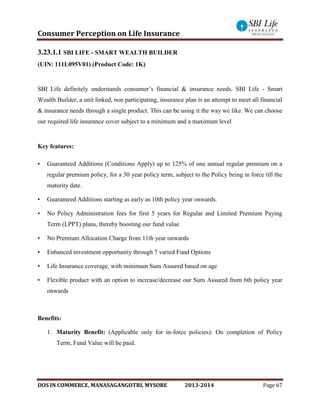 Consumer Perception on Life Insurance
DOS IN COMMERCE, MANASAGANGOTRI, MYSORE 2013-2014 Page 67
3.23.1.1 SBI LIFE - SMART WEALTH BUILDER
(UIN: 111L095V01) (Product Code: 1K)
SBI Life definitely understands consumer’s financial & insurance needs. SBI Life - Smart
Wealth Builder, a unit linked, non participating, insurance plan is an attempt to meet all financial
& insurance needs through a single product. This can be using it the way we like. We can choose
our required life insurance cover subject to a minimum and a maximum level
Key features:
• Guaranteed Additions (Conditions Apply) up to 125% of one annual regular premium on a
regular premium policy, for a 30 year policy term, subject to the Policy being in force till the
maturity date.
• Guaranteed Additions starting as early as 10th policy year onwards.
• No Policy Administration fees for first 5 years for Regular and Limited Premium Paying
Term (LPPT) plans, thereby boosting our fund value
• No Premium Allocation Charge from 11th year onwards
• Enhanced investment opportunity through 7 varied Fund Options
• Life Insurance coverage, with minimum Sum Assured based on age
• Flexible product with an option to increase/decrease our Sum Assured from 6th policy year
onwards
Benefits:
1. Maturity Benefit: (Applicable only for in-force policies): On completion of Policy
Term, Fund Value will be paid.
 