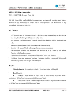 Consumer Perception on Life Insurance
DOS IN COMMERCE, MANASAGANGOTRI, MYSORE 2013-2014 Page 72
3.23.1.5 SBI Life - Smart elite
(UIN: 111L072V02) (Product Code: 53)
SBI Life - Smart Elite is a Unit Linked Insurance plan - an exquisitely crafted product. It gives
flexibility to pay premium(s) for limited term or single premium, with the freedom to stay
invested and protected for long term.
Key Features:
• Pay premiums only for a limited term of 5, 8 or 10 years or a Single Payment, as per our need
and enjoy benefits throughout the chosen policy term.
• No Premium Allocation Charges from 6th policy year onwards, thereby enhancing fund
value
• Two protection options available: Gold Option & Platinum Option
• Invest in wide range of funds and manage them as per our convenience.
• Life Insurance coverage with minimum Sum Assured of 10 or 7 times of our Annual
Premium (AP), based on our age.
• Option to increase/decrease our Sum Assured from 6th policy year onwards.
• Accidental Death and Accidental Total and Permanent Disability (Accidental TPD) benefit
automatically comes as an integral part of the plan.
Benefits:
• Maturity Benefit: On completion of Policy Term, Fund Value will be paid.
• Death Benefit:
• For Gold Option: Higher of Fund Value or Sum Assured is payable; with a
minimum of 105% of total premiums paid till the time of death.
• For Platinum Option: Fund Value plus Sum Assured is payable; with a minimum
of 105% of total premiums paid till the time of death.
 