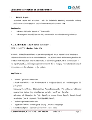 Consumer Perception on Life Insurance
DOS IN COMMERCE, MANASAGANGOTRI, MYSORE 2013-2014 Page 73
• In-built Benefit:
Accidental Death and Accidental Total and Permanent Disability (Accident Benefit):
Provides an additional benefit for Accidental Death or Accidental TPD
Tax Benefits:
• Tax deduction under Section 80 C is available.
• Tax exemption under Section 10(10D) is available at the time of maturity/surrender.
3.23.1.6 SBI Life - Smart power insurance
(UIN: 111L090V01) (Product Code: 1C)
SBI Life - Smart Power Insurance, a non-participating unit linked insurance plan which takes
care of our insurance as well as investment needs. The product comes at reasonable premium and
is in tune with the current investment scenario. It is a flexible product, which also takes care of
our liquidity needs. Additional protection requirement, due to changing personal and/or financial
circumstances, is also taken care by the product.
Key Features:
• Two Plan Options to choose from:
Level Cover Option - Sum Assured chosen at inception remains the same throughout the
policy term
Increasing Cover Option - The initial Sum Assured increases by 10%, without any additional
underwriting, starting from 6th policy year and after every 5 years thereafter
• Advantage of Advancing the Policy Benefit to become Living Benefit, through Inbuilt
Accelerated Total & Permanent Disability (TPD) benefit.
• Two Fund options to choose from
• Trigger Fund Option - Advantage of ’Buying Low and Selling High.
• Smart Funds Option - Option to choose from 7 varied funds
 