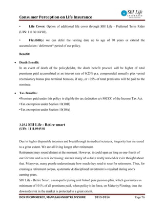 Consumer Perception on Life Insurance
DOS IN COMMERCE, MANASAGANGOTRI, MYSORE 2013-2014 Page 76
• Life Cover: Option of additional life cover through SBI Life - Preferred Term Rider
(UIN: 111B014V02).
• Flexibility: we can defer the vesting date up to age of 70 years or extend the
accumulation / deferment* period of our policy.
Benefit:
 Death Benefit:
In an event of death of the policyholder, the death benefit proceed will be higher of total
premiums paid accumulated at an interest rate of 0.25% p.a. compounded annually plus vested
reversionary bonus plus terminal bonuses, if any, or 105% of total premiums will be paid to the
nominee.
 Tax Benefits:
•Premium paid under this policy is eligible for tax deduction u/s 80CCC of the Income Tax Act.
•Tax exemption under Section 10(10D)
•Tax exemption under Section 10(10A)
3.25.2 SBI Life - Retire smart
(UIN: 111L094V01
Due to higher disposable incomes and breakthrough in medical sciences, longevity has increased
to a great extent. We are all living longer after retirement.
Retirement may sound distant at the moment. However, it could span as long as one-fourth of
our lifetime and is ever increasing; and not many of us have really noticed or even thought about
that. Moreover, many people underestimate how much they need to save for retirement. Thus, for
creating a retirement corpus, systematic & disciplined investment is required during one’s
earning years.
SBI Life - Retire Smart, a non-participating unit linked pure pension plan, which guarantees us
minimum of 101% of all premiums paid, when policy is in force, on Maturity/Vesting; thus the
downside risk in the market is protected to a great extent.
 