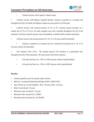 Consumer Perception on Life Insurance
DOS IN COMMERCE, MANASAGANGOTRI, MYSORE 2013-2014 Page 79
• Lifetime Income with Capital1 refund in parts
• Lifetime income with Balance Capital2 Refund: Annuity is payable at a constant rate
throughout the life. On death, the Balance capital (in case positive) will be paid.
• Lifetime income with Annual Increase of 3% or 5%: Annuity payout increases at a
simple rate of 3% or 5% p.a. for each complete year and is payable throughout the life of the
annuitant. All future annuity payouts cease immediately on death and the contract terminates
• Lifetime income with certain period of 5, 10, 15 or 20 years and life thereafter:
• Annuity is payable at a constant rate for a minimum fixed period of 5, 10, 15 or
20 years; and for life thereafter.
• Life Annuity (Two lives): The annuity payout will continue at a guaranteed rate,
throughout the life of the annuitants. We may choose from below options:
• Life and Last Survivor - 50% or 100% Income without Capital Refund
• Life and Last Survivor - 50% or 100% Income with Capital Refund
Benefits:
• Annuity payable as per the annuity option chosen.
• SBI Life- Accidental Death Benefit Rider (UIN:111B015V02)
• Age at Entry (as on last birthday): Min - 40 years, Max - 60 years
• Rider Term (fixed): 10 years
• Maximum Age at maturity: 70 years
• Minimum Sum Assured: Rs. 25,000/-
• Maximum Sum Assured: Rs. 50, 00,000/-
 
