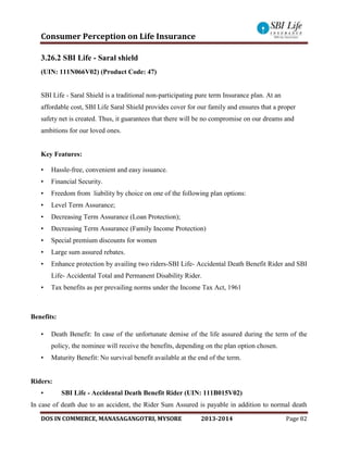Consumer Perception on Life Insurance
DOS IN COMMERCE, MANASAGANGOTRI, MYSORE 2013-2014 Page 82
3.26.2 SBI Life - Saral shield
(UIN: 111N066V02) (Product Code: 47)
SBI Life - Saral Shield is a traditional non-participating pure term Insurance plan. At an
affordable cost, SBI Life Saral Shield provides cover for our family and ensures that a proper
safety net is created. Thus, it guarantees that there will be no compromise on our dreams and
ambitions for our loved ones.
Key Features:
• Hassle-free, convenient and easy issuance.
• Financial Security.
• Freedom from liability by choice on one of the following plan options:
• Level Term Assurance;
• Decreasing Term Assurance (Loan Protection);
• Decreasing Term Assurance (Family Income Protection)
• Special premium discounts for women
• Large sum assured rebates.
• Enhance protection by availing two riders-SBI Life- Accidental Death Benefit Rider and SBI
Life- Accidental Total and Permanent Disability Rider.
• Tax benefits as per prevailing norms under the Income Tax Act, 1961
Benefits:
• Death Benefit: In case of the unfortunate demise of the life assured during the term of the
policy, the nominee will receive the benefits, depending on the plan option chosen.
• Maturity Benefit: No survival benefit available at the end of the term.
Riders:
• SBI Life - Accidental Death Benefit Rider (UIN: 111B015V02)
In case of death due to an accident, the Rider Sum Assured is payable in addition to normal death
 